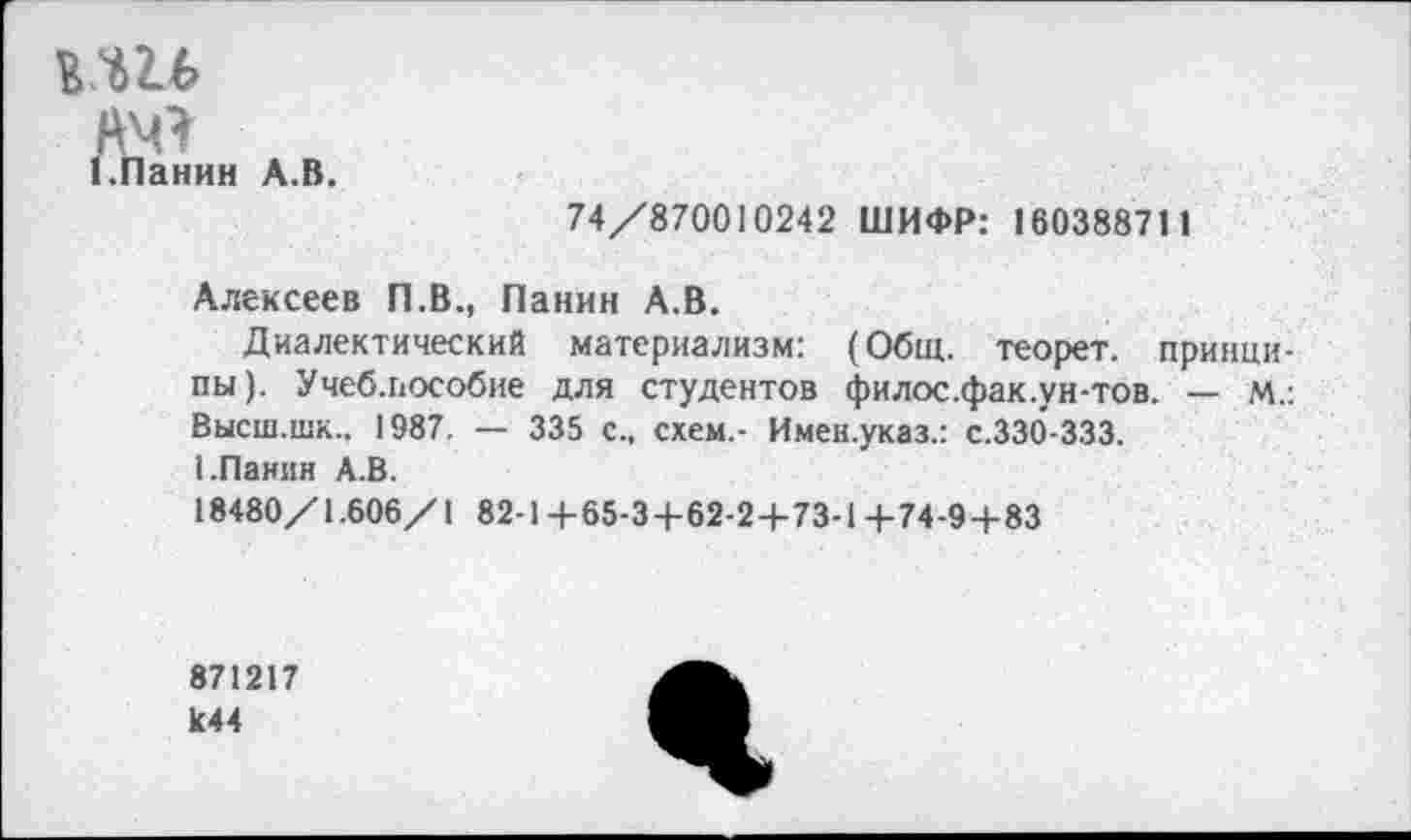 ﻿мгь
йч*
(.Панин А.В.
74/870010242 ШИФР: 160388711
Алексеев П.В., Панин А.В.
Диалектический материализм: (Общ. теорет. принципы). Учеб.пособие для студентов филос.фак.ун-тов. — м.: Высш.шк., 1987. — 335 с., схем,- Имен.указ.: с.330-333.
I.Панин А.В.
18480/1.606/1 82-1 +65-3+62-2+73-1 +74-94-83
871217 к44